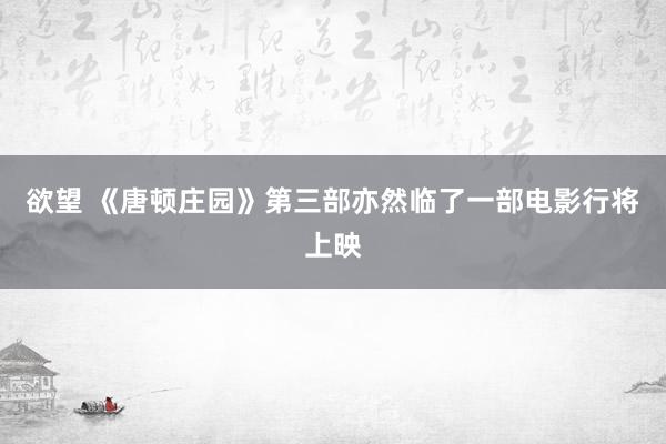 欲望 《唐顿庄园》第三部亦然临了一部电影行将上映