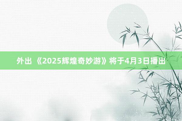 外出 《2025辉煌奇妙游》将于4月3日播出