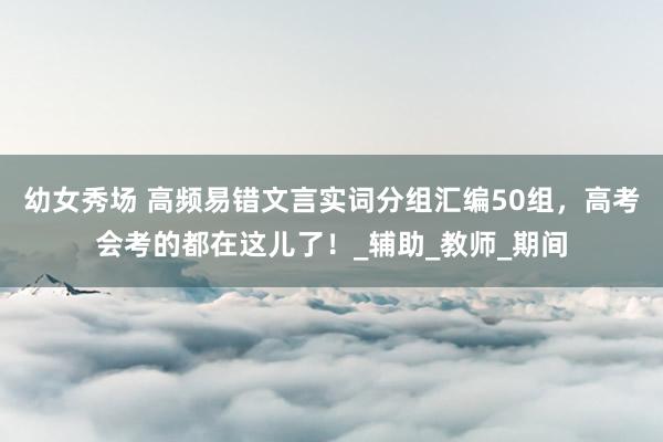 幼女秀场 高频易错文言实词分组汇编50组，高考会考的都在这儿了！_辅助_教师_期间
