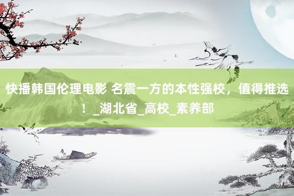 快播韩国伦理电影 名震一方的本性强校，值得推选！_湖北省_高校_素养部