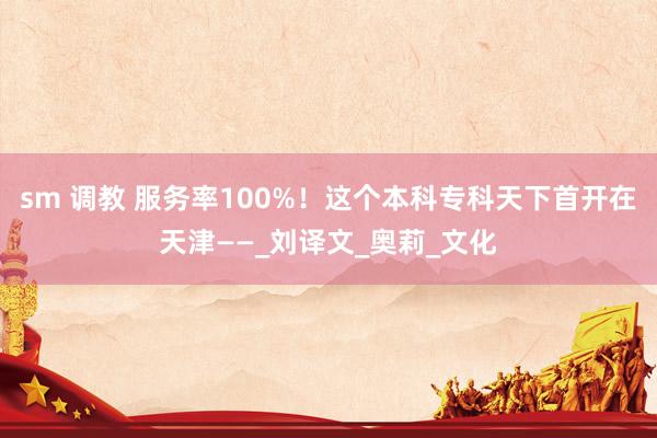 sm 调教 服务率100%！这个本科专科天下首开在天津——_刘译文_奥莉_文化