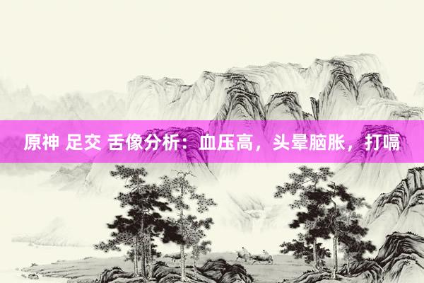 原神 足交 舌像分析：血压高，头晕脑胀，打嗝