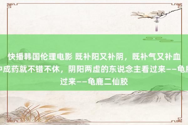 快播韩国伦理电影 既补阳又补阴，既补气又补血，一个中成药就不错不休，阴阳两虚的东说念主看过来——龟鹿二仙胶