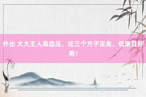 外出 大大王人高血压，这三个方子足矣，低廉且好用！