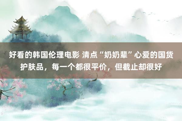 好看的韩国伦理电影 清点“奶奶辈”心爱的国货护肤品，每一个都很平价，但截止却很好
