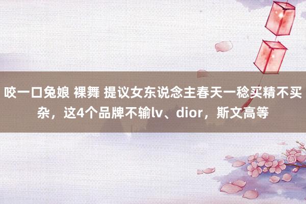 咬一口兔娘 裸舞 提议女东说念主春天一稔买精不买杂，这4个品牌不输lv、dior，斯文高等
