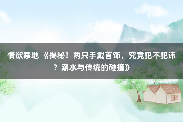情欲禁地 《揭秘！两只手戴首饰，究竟犯不犯讳？潮水与传统的碰撞》