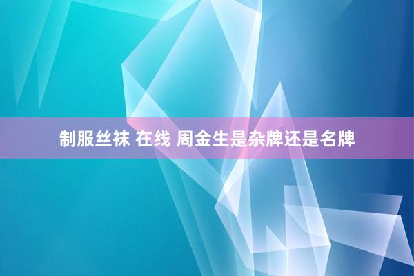 制服丝袜 在线 周金生是杂牌还是名牌