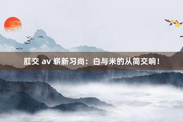肛交 av 崭新习尚：白与米的从简交响！