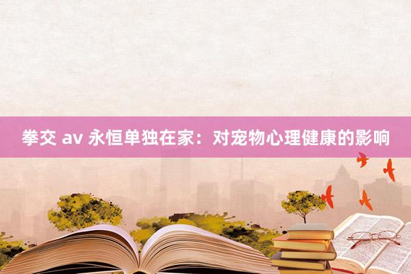 拳交 av 永恒单独在家：对宠物心理健康的影响