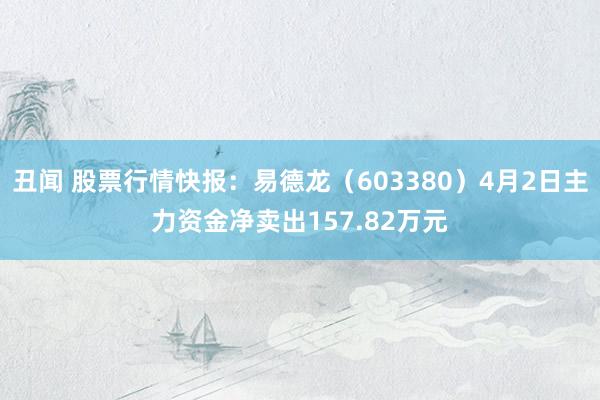 丑闻 股票行情快报：易德龙（603380）4月2日主力资金净卖出157.82万元