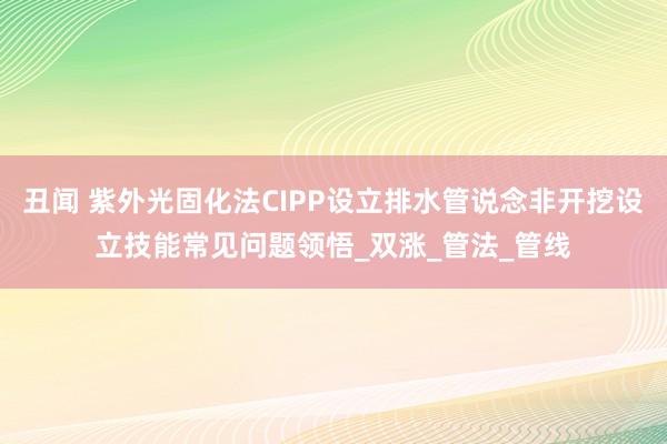 丑闻 紫外光固化法CIPP设立排水管说念非开挖设立技能常见问题领悟_双涨_管法_管线