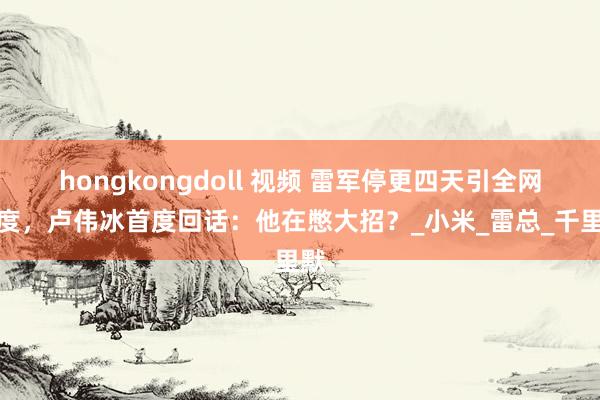 hongkongdoll 视频 雷军停更四天引全网测度，卢伟冰首度回话：他在憋大招？_小米_雷总_千里默