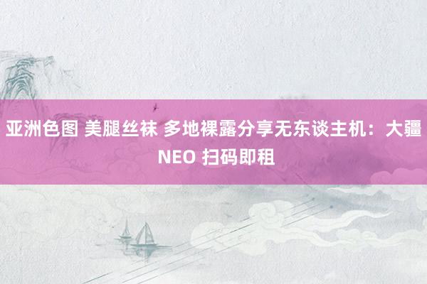 亚洲色图 美腿丝袜 多地裸露分享无东谈主机：大疆 NEO 扫码即租