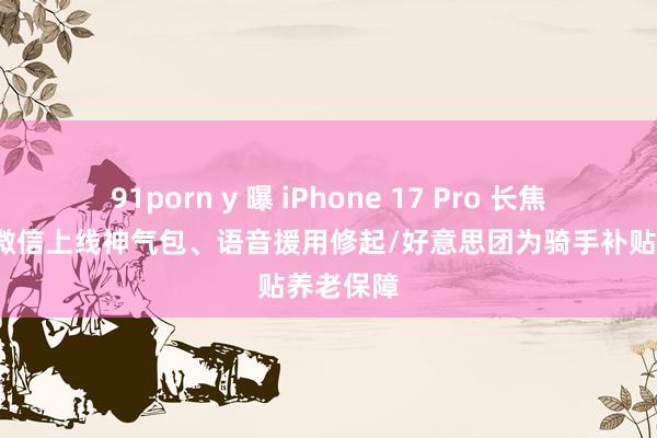 91porn y 曝 iPhone 17 Pro 长焦大升级/微信上线神气包、语音援用修起/好意思团为骑手补贴养老保障