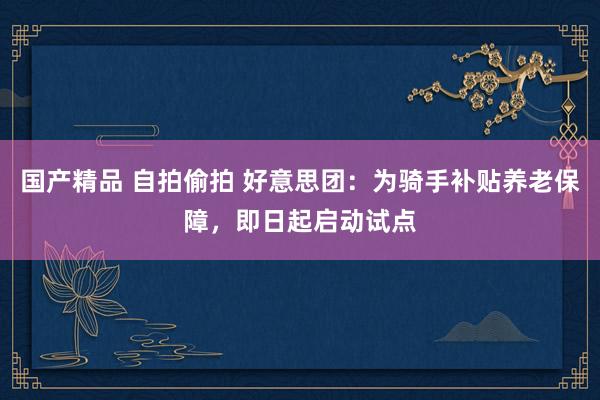 国产精品 自拍偷拍 好意思团：为骑手补贴养老保障，即日起启动试点