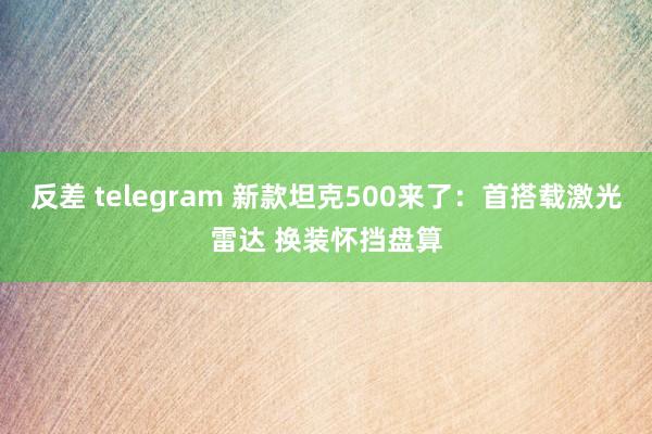 反差 telegram 新款坦克500来了：首搭载激光雷达 换装怀挡盘算