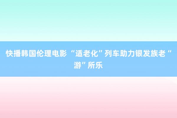 快播韩国伦理电影 “适老化”列车助力银发族老“游”所乐