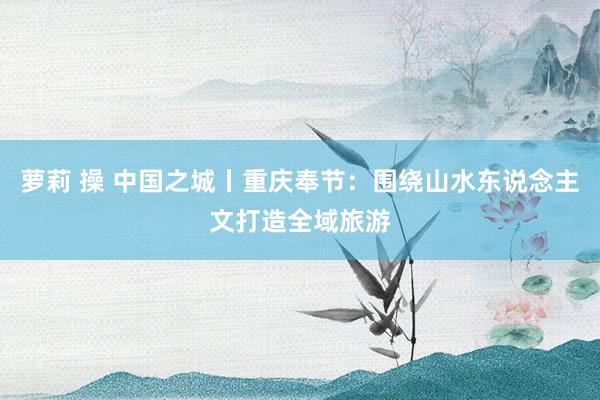 萝莉 操 中国之城丨重庆奉节：围绕山水东说念主文打造全域旅游