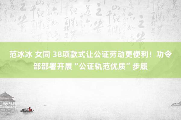 范冰冰 女同 38项款式让公证劳动更便利！功令部部署开展“公证轨范优质”步履