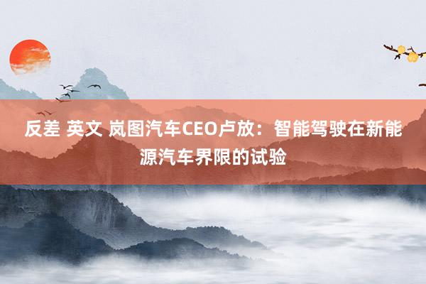 反差 英文 岚图汽车CEO卢放：智能驾驶在新能源汽车界限的试验