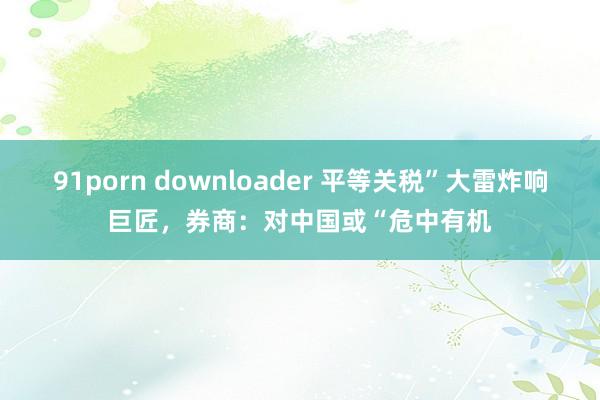91porn downloader 平等关税”大雷炸响巨匠，券商：对中国或“危中有机
