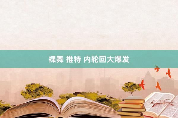 裸舞 推特 内轮回大爆发