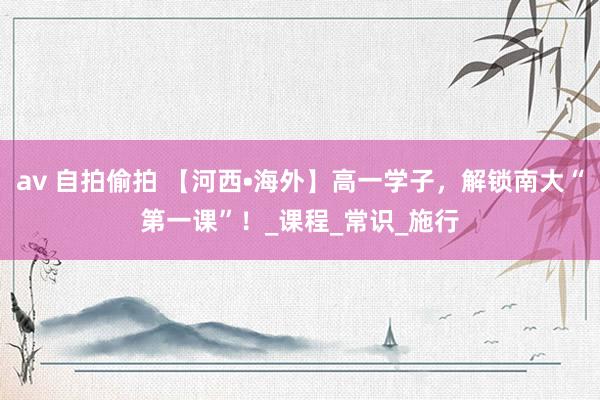 av 自拍偷拍 【河西•海外】高一学子，解锁南大“第一课”！_课程_常识_施行