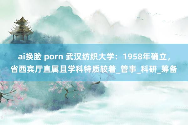 ai换脸 porn 武汉纺织大学：1958年确立，省西宾厅直属且学科特质较着_管事_科研_筹备
