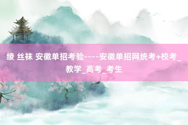 绫 丝袜 安徽单招考验----安徽单招网统考+校考_教学_高考_考生