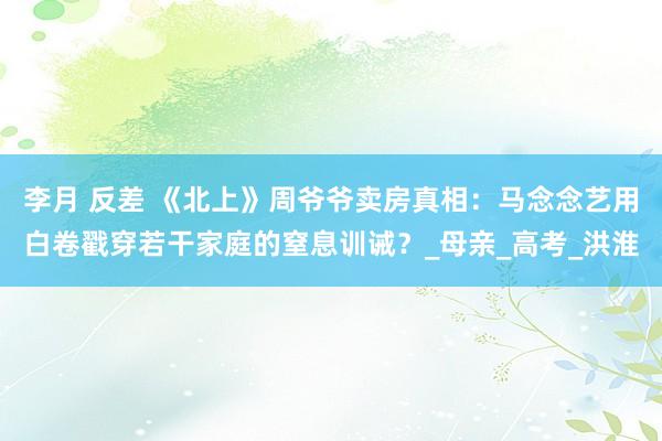 李月 反差 《北上》周爷爷卖房真相：马念念艺用白卷戳穿若干家庭的窒息训诫？_母亲_高考_洪淮