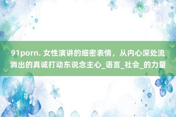 91porn. 女性演讲的细密表情，从内心深处流淌出的真诚打动东说念主心_语言_社会_的力量