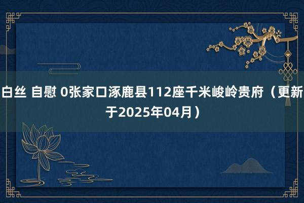 白丝 自慰 0张家口涿鹿县112座千米峻岭贵府（更新于2025年04月）