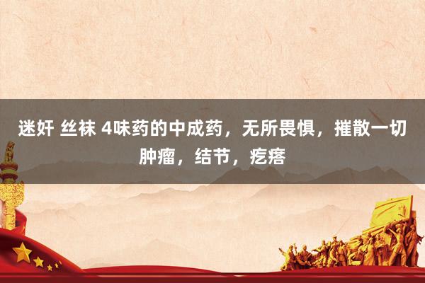 迷奸 丝袜 4味药的中成药，无所畏惧，摧散一切肿瘤，结节，疙瘩