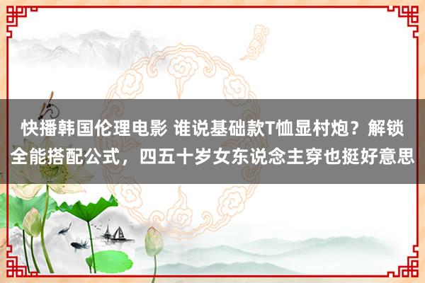 快播韩国伦理电影 谁说基础款T恤显村炮？解锁全能搭配公式，四五十岁女东说念主穿也挺好意思