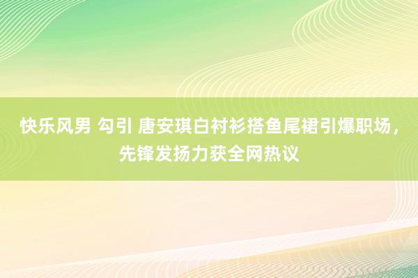 快乐风男 勾引 唐安琪白衬衫搭鱼尾裙引爆职场，先锋发扬力获全网热议