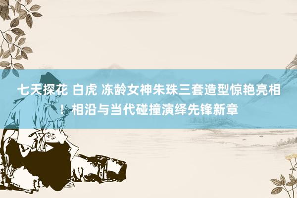 七天探花 白虎 冻龄女神朱珠三套造型惊艳亮相！相沿与当代碰撞演绎先锋新章