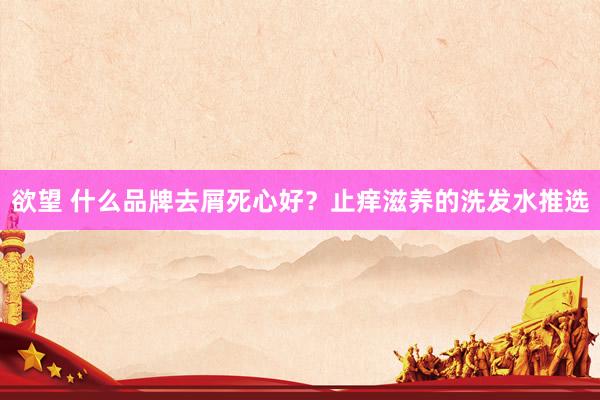 欲望 什么品牌去屑死心好？止痒滋养的洗发水推选