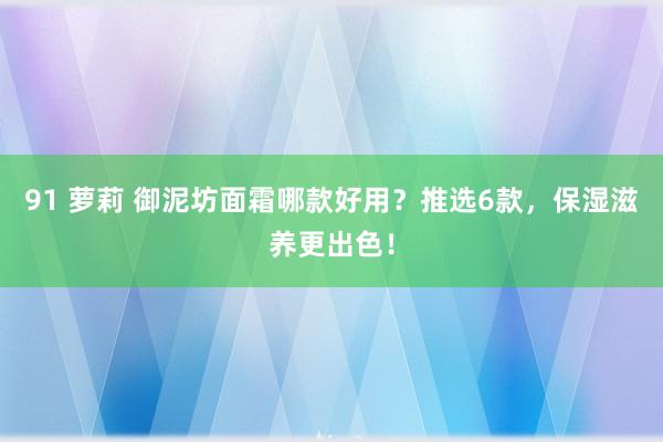 91 萝莉 御泥坊面霜哪款好用？推选6款，保湿滋养更出色！
