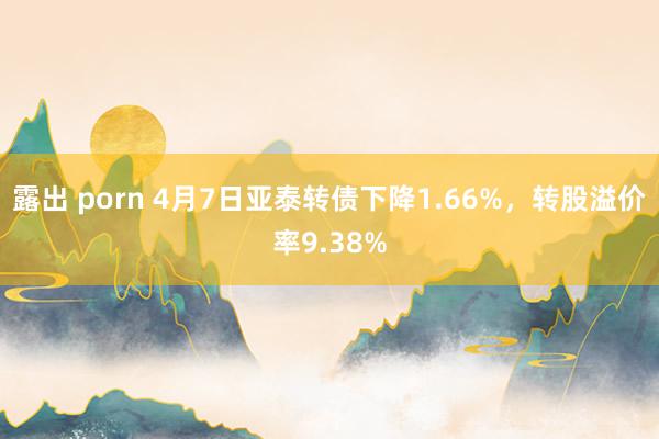 露出 porn 4月7日亚泰转债下降1.66%，转股溢价率9.38%