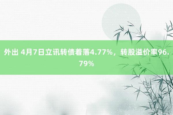 外出 4月7日立讯转债着落4.77%，转股溢价率96.79%