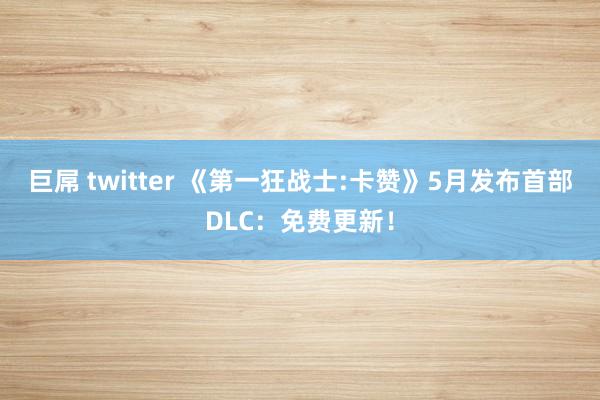 巨屌 twitter 《第一狂战士:卡赞》5月发布首部DLC：免费更新！