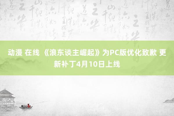 动漫 在线 《浪东谈主崛起》为PC版优化致歉 更新补丁4月10日上线