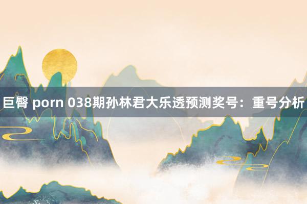 巨臀 porn 038期孙林君大乐透预测奖号：重号分析