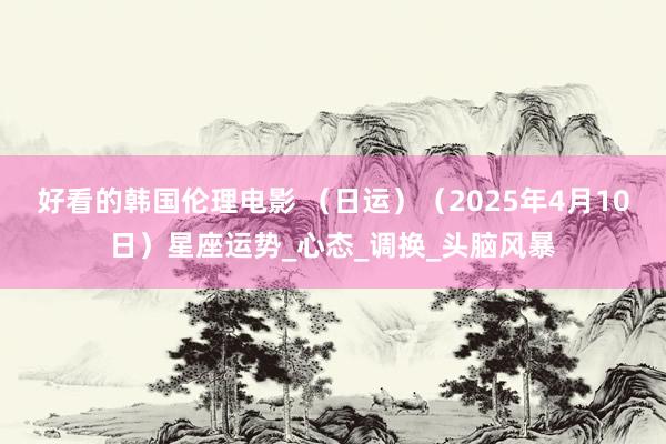 好看的韩国伦理电影 （日运）（2025年4月10日）星座运势_心态_调换_头脑风暴