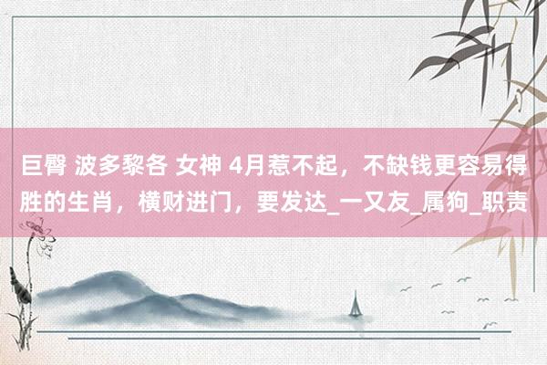 巨臀 波多黎各 女神 4月惹不起，不缺钱更容易得胜的生肖，横财进门，要发达_一又友_属狗_职责