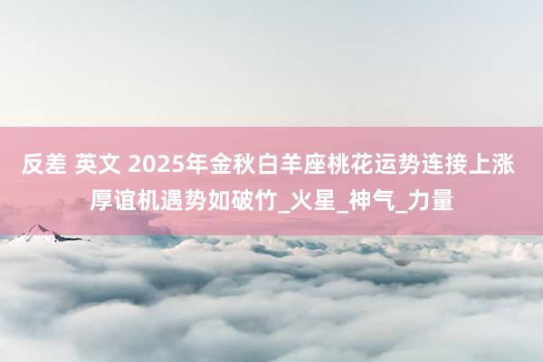反差 英文 2025年金秋白羊座桃花运势连接上涨 厚谊机遇势如破竹_火星_神气_力量