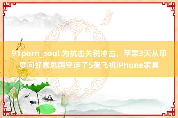 91porn_soul 为抗击关税冲击，苹果3天从印度向好意思国空运了5架飞机iPhone家具