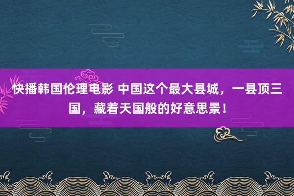 快播韩国伦理电影 中国这个最大县城，一县顶三国，藏着天国般的好意思景！