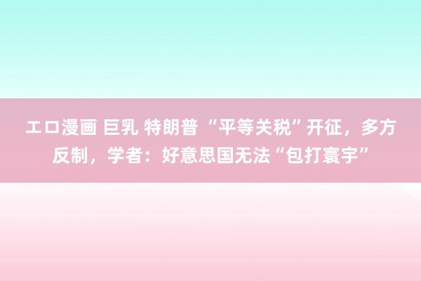 エロ漫画 巨乳 特朗普 “平等关税”开征，多方反制，学者：好意思国无法“包打寰宇”